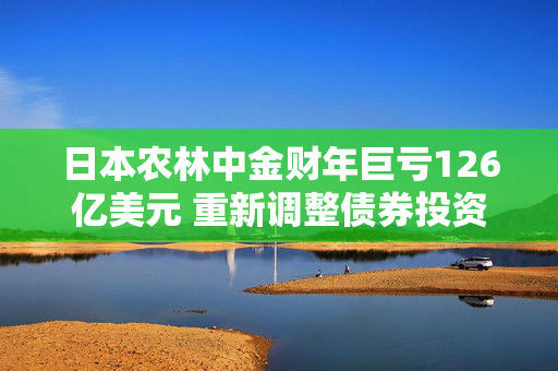 日本农林中金财年巨亏126亿美元 重新调整债券投资组合以期扭转局面