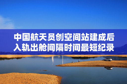 中国航天员创空间站建成后入轨出舱间隔时间最短纪录