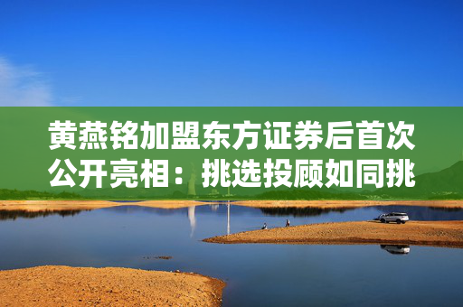 黄燕铭加盟东方证券后首次公开亮相：挑选投顾如同挑研究员，对客户话术不许讲