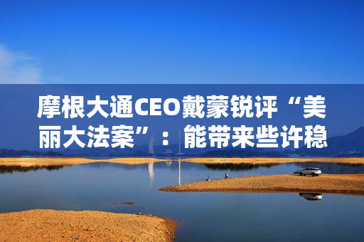 摩根大通CEO戴蒙锐评“美丽大法案”：能带来些许稳定，但有代价