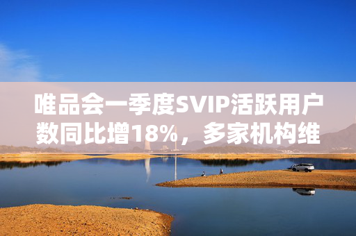 唯品会一季度SVIP活跃用户数同比增18%，多家机构维持买入或持有评级