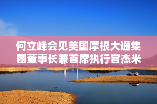 何立峰会见美国摩根大通集团董事长兼首席执行官杰米·戴蒙时指出 中国欢迎美资企业深化对华互利合作 推动中美经贸关系健康稳定持续发展