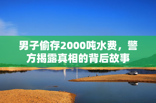 男子偷存2000吨水费，警方揭露真相的背后故事