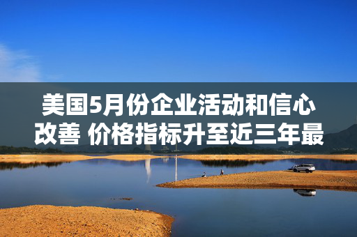美国5月份企业活动和信心改善 价格指标升至近三年最高