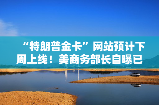 “特朗普金卡”网站预计下周上线！美商务部长自曝已在中东推销