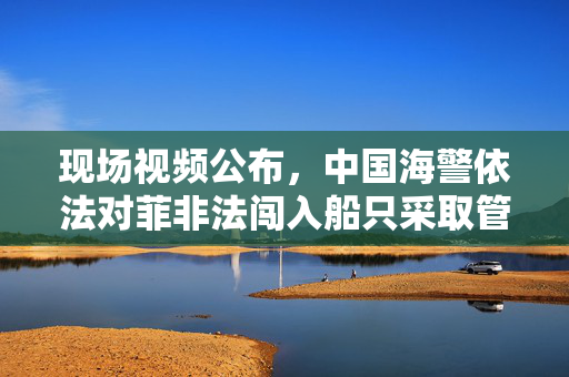 现场视频公布，中国海警依法对菲非法闯入船只采取管控措施