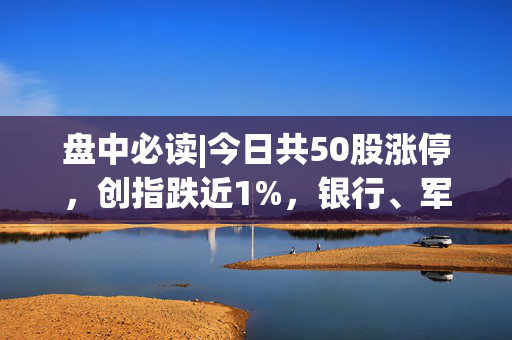 盘中必读|今日共50股涨停，创指跌近1%，银行、军工概念逆势活跃