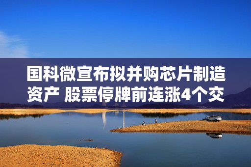 国科微宣布拟并购芯片制造资产 股票停牌前连涨4个交易日