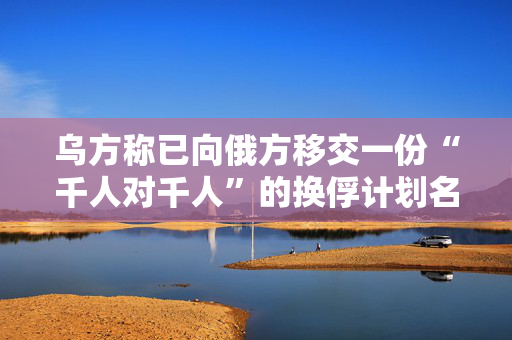 乌方称已向俄方移交一份“千人对千人”的换俘计划名单