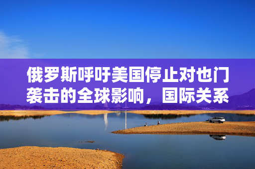 俄罗斯呼吁美国停止对也门袭击的全球影响，国际关系的挑战与应对