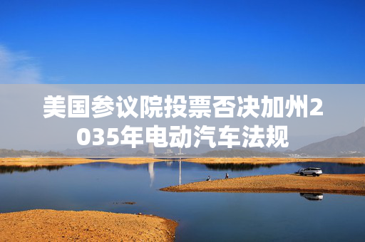 美国参议院投票否决加州2035年电动汽车法规