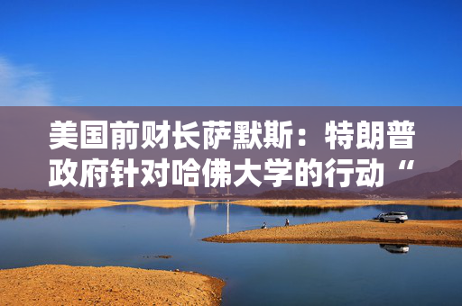 美国前财长萨默斯：特朗普政府针对哈佛大学的行动“太过分了”