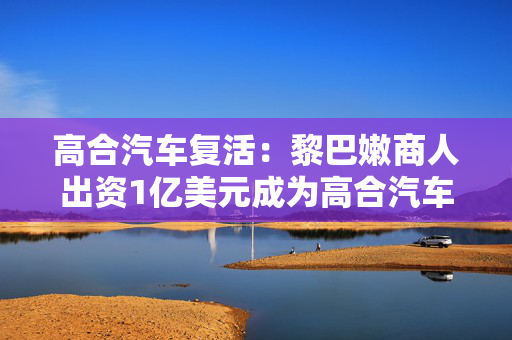 高合汽车复活：黎巴嫩商人出资1亿美元成为高合汽车老板