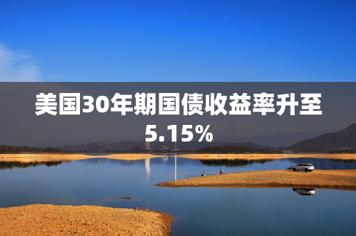 美国30年期国债收益率升至5.15%