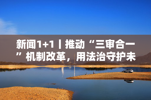 新闻1+1丨推动“三审合一”机制改革，用法治守护未成年人