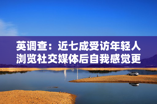 英调查：近七成受访年轻人浏览社交媒体后自我感觉更差