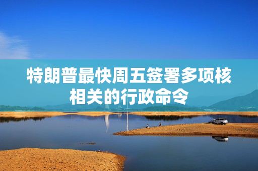 特朗普最快周五签署多项核相关的行政命令