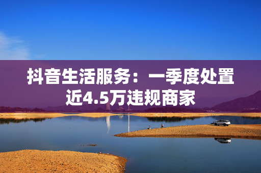 抖音生活服务：一季度处置近4.5万违规商家