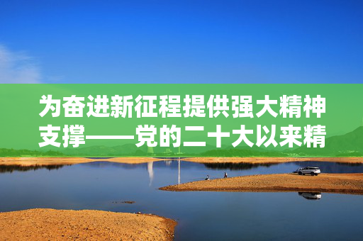 为奋进新征程提供强大精神支撑——党的二十大以来精神文明建设成就综述