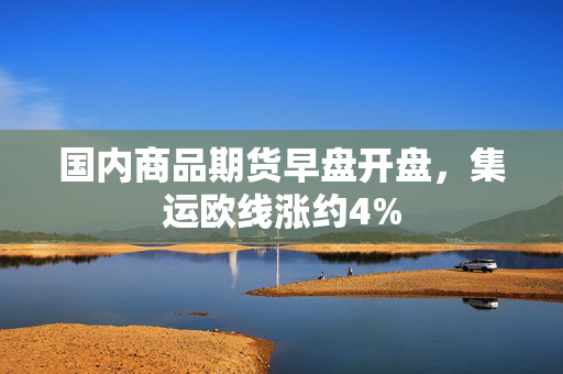 国内商品期货早盘开盘，集运欧线涨约4%