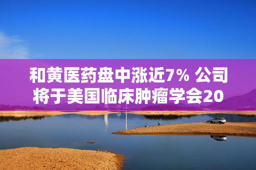 和黄医药盘中涨近7% 公司将于美国临床肿瘤学会2025年年会公布数据