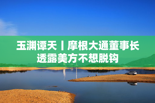 玉渊谭天丨摩根大通董事长透露美方不想脱钩