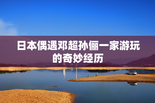 日本偶遇邓超孙俪一家游玩的奇妙经历