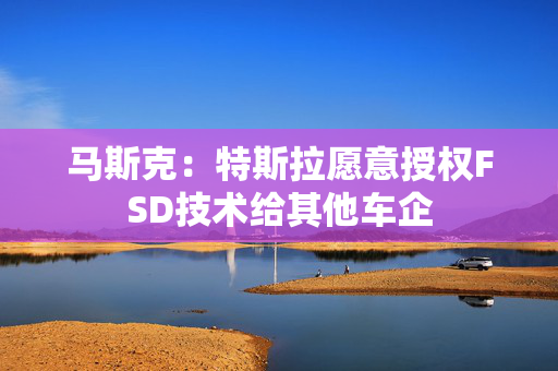 马斯克：特斯拉愿意授权FSD技术给其他车企