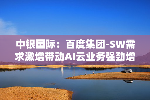 中银国际：百度集团-SW需求激增带动AI云业务强劲增长 重申“买入”评级