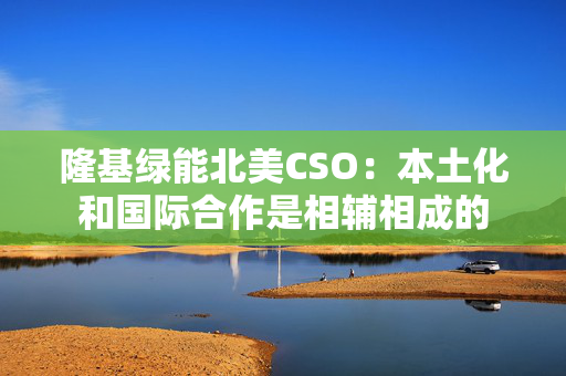 隆基绿能北美CSO：本土化和国际合作是相辅相成的
