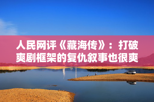人民网评《藏海传》：打破爽剧框架的复仇叙事也很爽