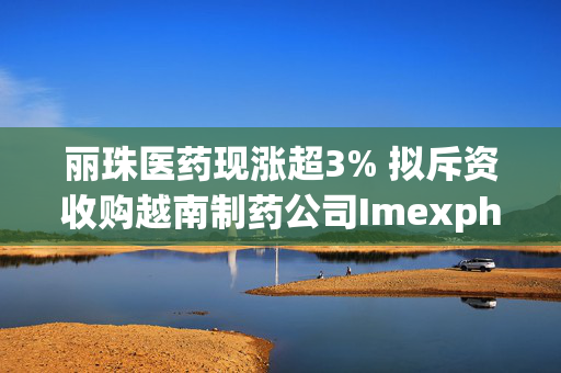 丽珠医药现涨超3% 拟斥资收购越南制药公司Imexpharm的64.81%股权