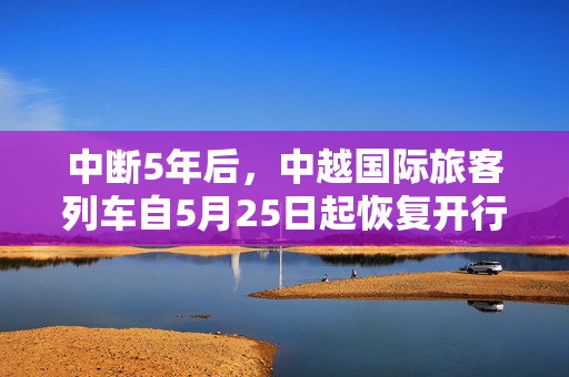中断5年后，中越国际旅客列车自5月25日起恢复开行