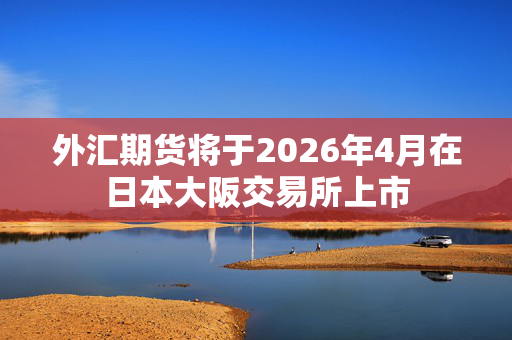 外汇期货将于2026年4月在日本大阪交易所上市