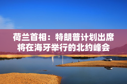 荷兰首相：特朗普计划出席将在海牙举行的北约峰会