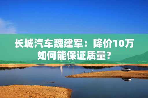 长城汽车魏建军：降价10万如何能保证质量？