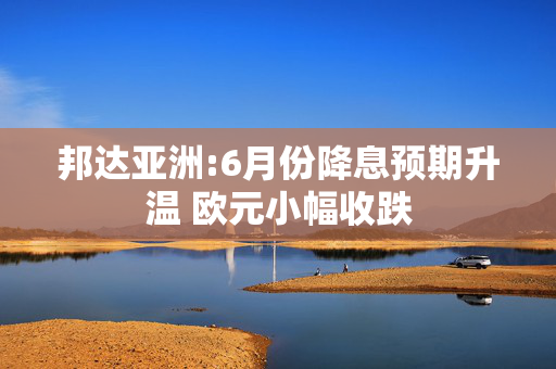 邦达亚洲:6月份降息预期升温 欧元小幅收跌