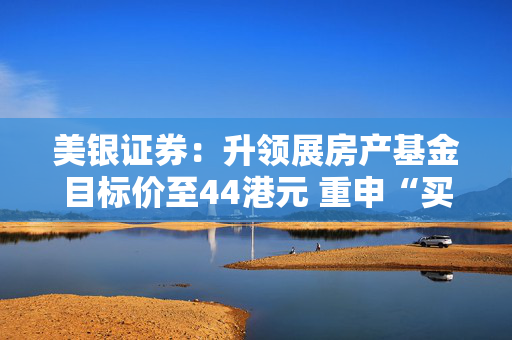 美银证券：升领展房产基金目标价至44港元 重申“买入”评级