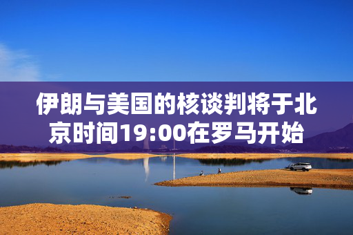 伊朗与美国的核谈判将于北京时间19:00在罗马开始
