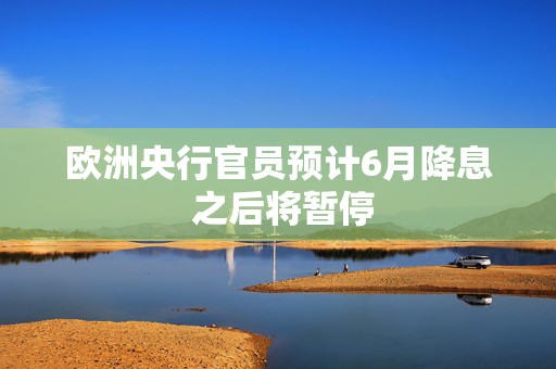 欧洲央行官员预计6月降息 之后将暂停