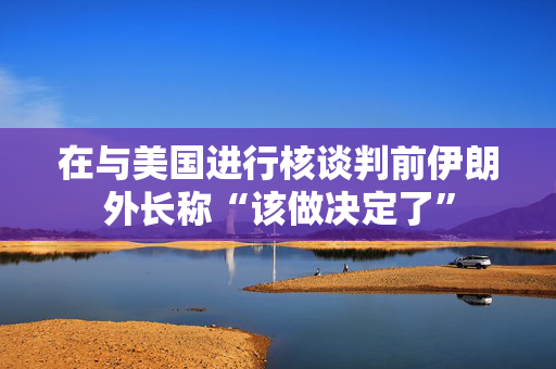 在与美国进行核谈判前伊朗外长称“该做决定了”
