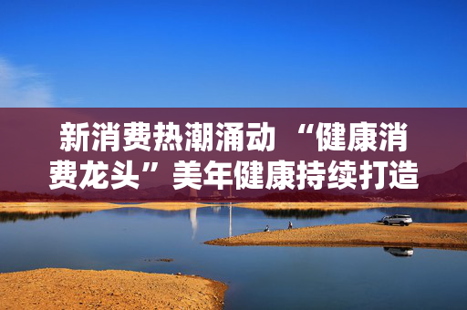 新消费热潮涌动 “健康消费龙头”美年健康持续打造“AI+健管”新生态