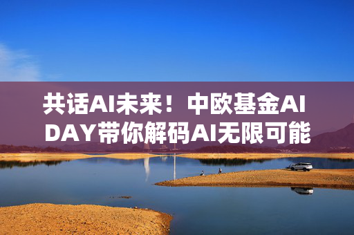 共话AI未来！中欧基金AI DAY带你解码AI无限可能