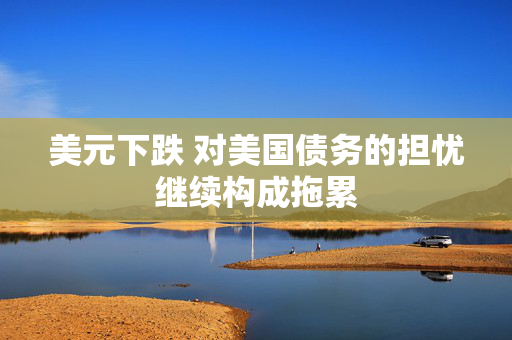 美元下跌 对美国债务的担忧继续构成拖累