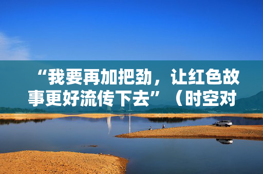 “我要再加把劲，让红色故事更好流传下去”（时空对话）