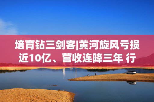培育钻三剑客|黄河旋风亏损近10亿、营收连降三年 行业下行周期中的生存困局与战略迷失