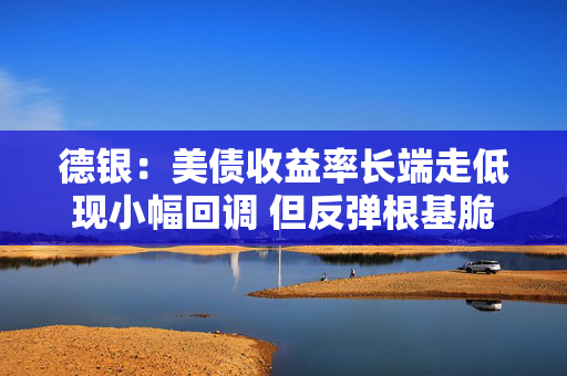 德银：美债收益率长端走低现小幅回调 但反弹根基脆弱需持谨慎态度