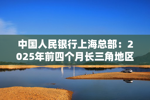 中国人民银行上海总部：2025年前四个月长三角地区人民币贷款增加3.68万亿元