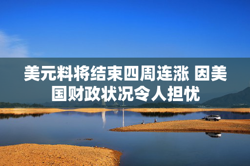 美元料将结束四周连涨 因美国财政状况令人担忧