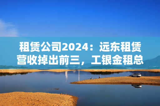 租赁公司2024：远东租赁营收掉出前三，工银金租总资产迈入4000亿大关